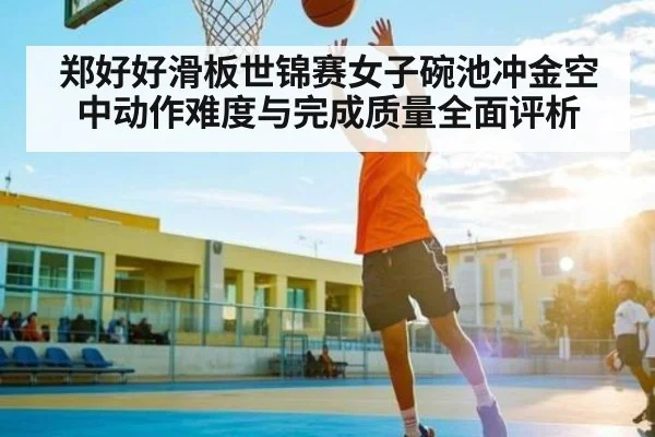 郑好好滑板世锦赛女子碗池冲金空中动作难度与完成质量全面评析