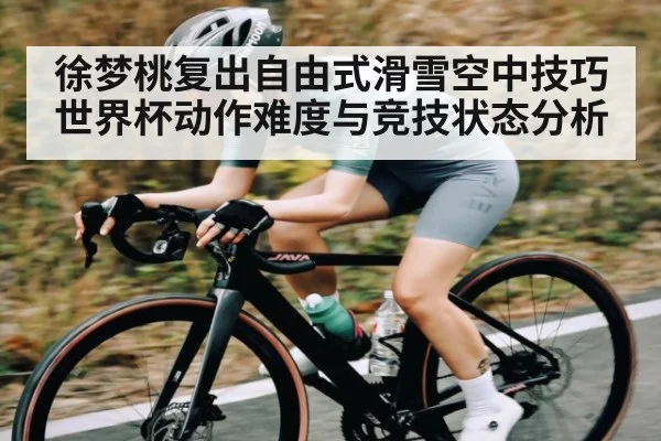 徐梦桃复出自由式滑雪空中技巧世界杯动作难度与竞技状态分析